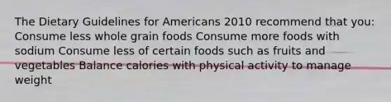 The Dietary Guidelines for Americans 2010 recommend that you: Consume less whole grain foods Consume more foods with sodium Consume less of certain foods such as fruits and vegetables Balance calories with physical activity to manage weight