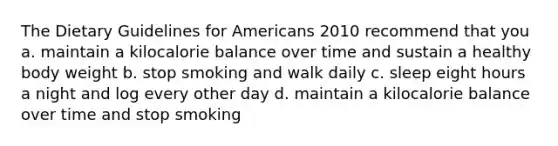 The Dietary Guidelines for Americans 2010 recommend that you a. maintain a kilocalorie balance over time and sustain a healthy body weight b. stop smoking and walk daily c. sleep eight hours a night and log every other day d. maintain a kilocalorie balance over time and stop smoking