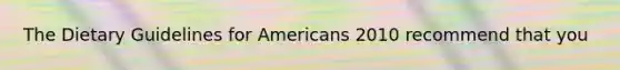 The Dietary Guidelines for Americans 2010 recommend that you