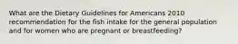 What are the Dietary Guidelines for Americans 2010 recommendation for the fish intake for the general population and for women who are pregnant or breastfeeding?