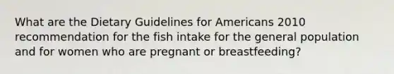 What are the Dietary Guidelines for Americans 2010 recommendation for the fish intake for the general population and for women who are pregnant or breastfeeding?