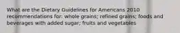 What are the Dietary Guidelines for Americans 2010 recommendations for: whole grains; refined grains; foods and beverages with added sugar; fruits and vegetables