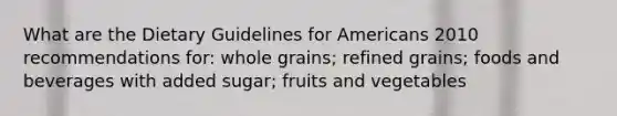 What are the Dietary Guidelines for Americans 2010 recommendations for: whole grains; refined grains; foods and beverages with added sugar; fruits and vegetables