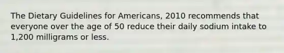 The Dietary Guidelines for Americans, 2010 recommends that everyone over the age of 50 reduce their daily sodium intake to 1,200 milligrams or less.