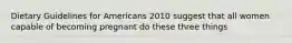 Dietary Guidelines for Americans 2010 suggest that all women capable of becoming pregnant do these three things