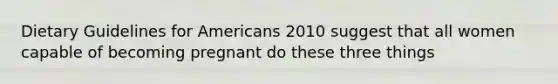 Dietary Guidelines for Americans 2010 suggest that all women capable of becoming pregnant do these three things