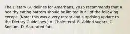 The Dietary Guidelines for Americans, 2015 recommends that a healthy eating pattern should be limited in all of the following except. (Note: this was a very recent and surprising update to the Dietary Guidelines.) A. Cholesterol. B. Added sugars. C. Sodium. D. Saturated fats.