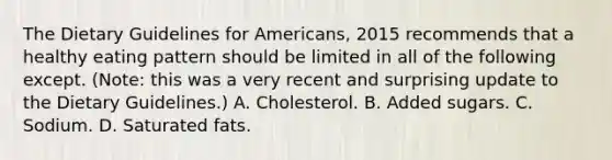 The Dietary Guidelines for Americans, 2015 recommends that a healthy eating pattern should be limited in all of the following except. (Note: this was a very recent and surprising update to the Dietary Guidelines.) A. Cholesterol. B. Added sugars. C. Sodium. D. Saturated fats.