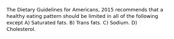 The Dietary Guidelines for Americans, 2015 recommends that a healthy eating pattern should be limited in all of the following except A) Saturated fats. B) Trans fats. C) Sodium. D) Cholesterol.