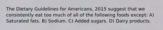 The Dietary Guidelines for Americans, 2015 suggest that we consistently eat too much of all of the following foods except: A) Saturated fats. B) Sodium. C) Added sugars. D) Dairy products.