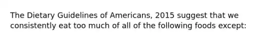 The Dietary Guidelines of Americans, 2015 suggest that we consistently eat too much of all of the following foods except: