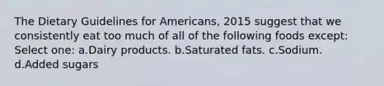 The Dietary Guidelines for Americans, 2015 suggest that we consistently eat too much of all of the following foods except: Select one: a.Dairy products. b.Saturated fats. c.Sodium. d.Added sugars