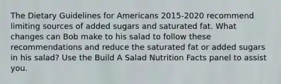 The Dietary Guidelines for Americans 2015-2020 recommend limiting sources of added sugars and saturated fat. What changes can Bob make to his salad to follow these recommendations and reduce the saturated fat or added sugars in his salad? Use the Build A Salad Nutrition Facts panel to assist you.