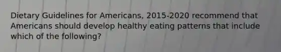 Dietary Guidelines for Americans, 2015-2020 recommend that Americans should develop healthy eating patterns that include which of the following?