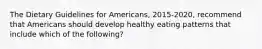 The Dietary Guidelines for Americans, 2015-2020, recommend that Americans should develop healthy eating patterns that include which of the following?