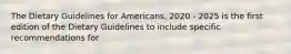 The Dietary Guidelines for Americans, 2020 - 2025 is the first edition of the Dietary Guidelines to include specific recommendations for