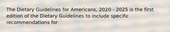 The Dietary Guidelines for Americans, 2020 - 2025 is the first edition of the Dietary Guidelines to include specific recommendations for