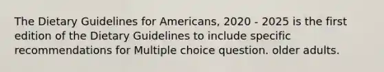 The Dietary Guidelines for Americans, 2020 - 2025 is the first edition of the Dietary Guidelines to include specific recommendations for Multiple choice question. older adults.