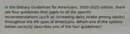 In the Dietary Guidelines for Americans, 2020-2025 edition, there are four guidelines that apply to all the specific recommendations (such as increasing dairy intake among adults) throughout the life span of Americans. Which one of the options below correctly describes one of the four guidelines?