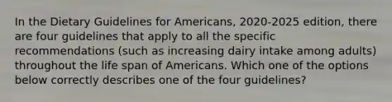 In the Dietary Guidelines for Americans, 2020-2025 edition, there are four guidelines that apply to all the specific recommendations (such as increasing dairy intake among adults) throughout the life span of Americans. Which one of the options below correctly describes one of the four guidelines?