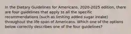 In the Dietary Guidelines for Americans, 2020-2025 edition, there are four guidelines that apply to all the specific recommendations (such as limiting added sugar intake) throughout the life span of Americans. Which one of the options below correctly describes one of the four guidelines?