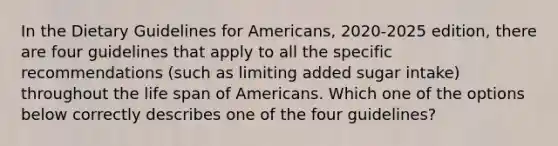 In the Dietary Guidelines for Americans, 2020-2025 edition, there are four guidelines that apply to all the specific recommendations (such as limiting added sugar intake) throughout the life span of Americans. Which one of the options below correctly describes one of the four guidelines?