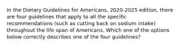 In the Dietary Guidelines for Americans, 2020-2025 edition, there are four guidelines that apply to all the specific recommendations (such as cutting back on sodium intake) throughout the life span of Americans. Which one of the options below correctly describes one of the four guidelines?