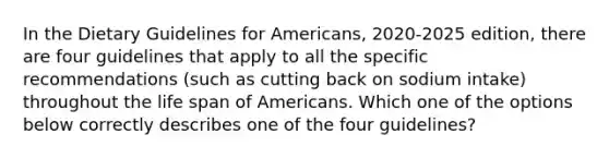 In the Dietary Guidelines for Americans, 2020-2025 edition, there are four guidelines that apply to all the specific recommendations (such as cutting back on sodium intake) throughout the life span of Americans. Which one of the options below correctly describes one of the four guidelines?