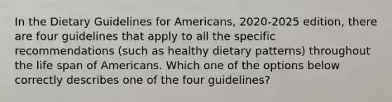 In the Dietary Guidelines for Americans, 2020-2025 edition, there are four guidelines that apply to all the specific recommendations (such as healthy dietary patterns) throughout the life span of Americans. Which one of the options below correctly describes one of the four guidelines?