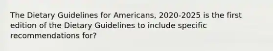 The Dietary Guidelines for Americans, 2020-2025 is the first edition of the Dietary Guidelines to include specific recommendations for?