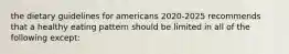 the dietary guidelines for americans 2020-2025 recommends that a healthy eating pattern should be limited in all of the following except: