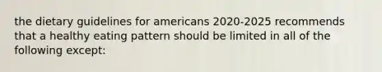 the dietary guidelines for americans 2020-2025 recommends that a healthy eating pattern should be limited in all of the following except: