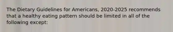 The Dietary Guidelines for Americans, 2020-2025 recommends that a healthy eating pattern should be limited in all of the following except: