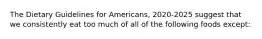 The Dietary Guidelines for Americans, 2020-2025 suggest that we consistently eat too much of all of the following foods except: