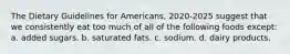 The Dietary Guidelines for Americans, 2020-2025 suggest that we consistently eat too much of all of the following foods except: a. added sugars. b. saturated fats. c. sodium. d. dairy products.