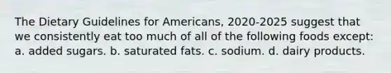 The Dietary Guidelines for Americans, 2020-2025 suggest that we consistently eat too much of all of the following foods except: a. added sugars. b. saturated fats. c. sodium. d. dairy products.