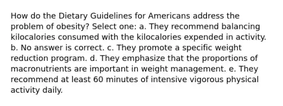 How do the Dietary Guidelines for Americans address the problem of obesity? Select one: a. They recommend balancing kilocalories consumed with the kilocalories expended in activity. b. No answer is correct. c. They promote a specific weight reduction program. d. They emphasize that the proportions of macronutrients are important in weight management. e. They recommend at least 60 minutes of intensive vigorous physical activity daily.