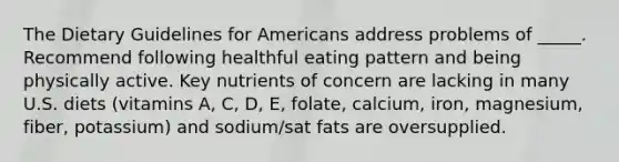 The Dietary Guidelines for Americans address problems of _____. Recommend following healthful eating pattern and being physically active. Key nutrients of concern are lacking in many U.S. diets (vitamins A, C, D, E, folate, calcium, iron, magnesium, fiber, potassium) and sodium/sat fats are oversupplied.