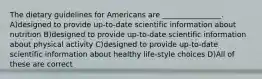 The dietary guidelines for Americans are ________________. A)designed to provide up-to-date scientific information about nutrition B)designed to provide up-to-date scientific information about physical activity C)designed to provide up-to-date scientific information about healthy life-style choices D)All of these are correct