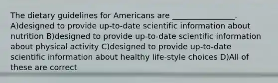 The dietary guidelines for Americans are ________________. A)designed to provide up-to-date scientific information about nutrition B)designed to provide up-to-date scientific information about physical activity C)designed to provide up-to-date scientific information about healthy life-style choices D)All of these are correct