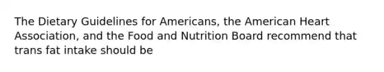 The Dietary Guidelines for Americans, the American Heart Association, and the Food and Nutrition Board recommend that trans fat intake should be