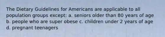 The Dietary Guidelines for Americans are applicable to all population groups except: a. seniors older than 80 years of age b. people who are super obese c. children under 2 years of age d. pregnant teenagers