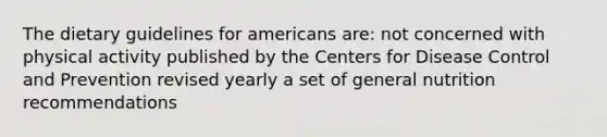 The dietary guidelines for americans are: not concerned with physical activity published by the Centers for Disease Control and Prevention revised yearly a set of general nutrition recommendations