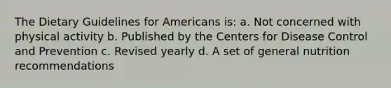 The Dietary Guidelines for Americans is: a. Not concerned with physical activity b. Published by the Centers for Disease Control and Prevention c. Revised yearly d. A set of general nutrition recommendations