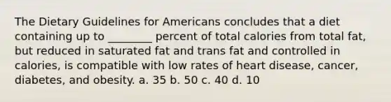 The Dietary Guidelines for Americans concludes that a diet containing up to ________ percent of total calories from total fat, but reduced in saturated fat and trans fat and controlled in calories, is compatible with low rates of heart disease, cancer, diabetes, and obesity. a. 35 b. 50 c. 40 d. 10