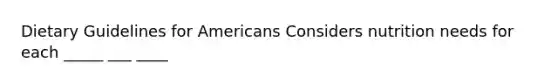 Dietary Guidelines for Americans Considers nutrition needs for each _____ ___ ____