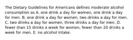 The Dietary Guidelines for Americans defines moderate alcohol consumption as A. one drink a day for women, one drink a day for men. B. one drink a day for women, two drinks a day for men. C. two drinks a day for women, three drinks a day for men. D. fewer than 15 drinks a week for women, fewer than 20 drinks a week for men. E. no alcohol intake.