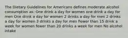 The Dietary Guidelines for Americans defines moderate alcohol consumption as: One drink a day for women one drink a day for men One drink a day for women 2 drinks a day for men 2 drinks a day for women 3 drinks a day for men Fewer than 15 drink a week for women fewer than 20 drinks a week for men No alcohol intake