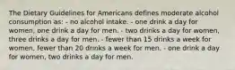 The Dietary Guidelines for Americans defines moderate alcohol consumption as: - no alcohol intake. - one drink a day for women, one drink a day for men. - two drinks a day for women, three drinks a day for men. - fewer than 15 drinks a week for women, fewer than 20 drinks a week for men. - one drink a day for women, two drinks a day for men.