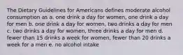 The Dietary Guidelines for Americans defines moderate alcohol consumption as a. one drink a day for women, one drink a day for men b. one drink a day for women, two drinks a day for men c. two drinks a day for women, three drinks a day for men d. fewer than 15 drinks a week for women, fewer than 20 drinks a week for a men e. no alcohol intake